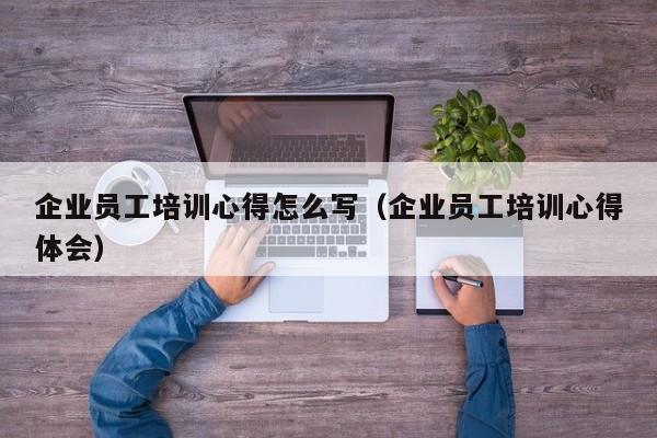 企业员工培训心得怎么写（企业员工培训心得体会）