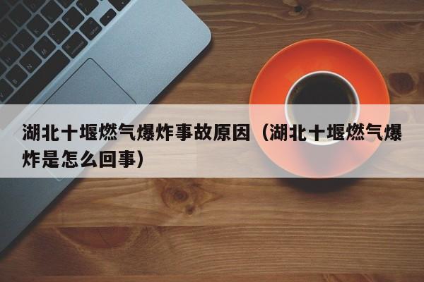 湖北十堰燃气爆炸事故原因（湖北十堰燃气爆炸是怎么回事）