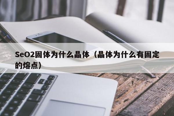 SeO2固体为什么晶体（晶体为什么有固定的熔点）